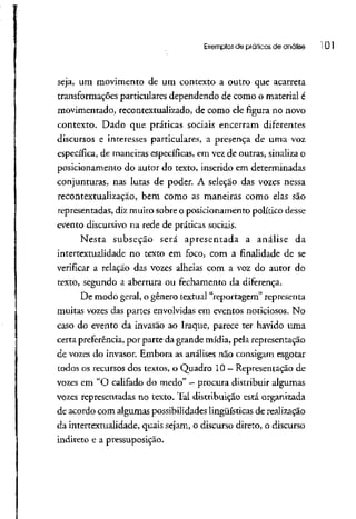 Exemplos de práticos de análise 101
seja, um movimento de um contexto a outro que acarreta
transformações particulares dependendo de como o material é
movimentado, recontextualizado, de como ele figura no novo
contexto. Dado que práticas sociais encerram diferentes
discursos e interesses particulares, a presença de uma voz
específica, de maneiras específicas, em vez de outras, sinaliza o
posicionamento do autor do texto, inserido em determinadas
conjunturas, nas lutas de poder. A seleção das vozes nessa
recontextualização, bem como as maneiras como elas são
representadas, diz muito sobre o posicionamento político desse
evento discursivo na rede de práticas sociais.
Nesta subseção será apresentada a análise da
intertextualidade no texto em foco, com a finalidade de se
verificar a relação das vozes alheias com a voz do autor do
texto, segundo a abertura ou fechamento da diferença.
De modo geral, o gênero textual "reportagem" representa
muitas vozes das partes envolvidas em eventos noticiosos, No
caso do evento da invasão ao Traque, parece ter havido uma
certa preferência,por parte da grande mídia, pela representação
de vozes do invasor, Embora as análises não consigam esgotar
todos os recursosdostextos, o Quadro 10 - Representação de
vozes em "O califado do medo" —procura distribuir algumas
vozes representadas no texto. Tal distribuição está organizada
de acordo com algumas possibilidadeslingüísticas de realização
da intertextualidade, quais sejam, o discurso direto, o discurso
indireto e a pressuposição.
 