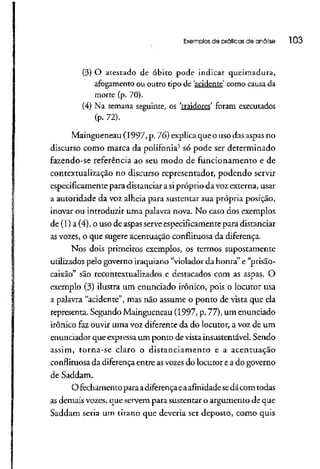Exemplos de práticas de análise l 03
(3) O atestado de óbito pode indicarqueimadura,
afogamento ou outrotipo de 'acidente' como causa da
morte (p. 70).
(4) Na semana seguinte, os 'traidores' foram executados
(p. 72).
Maingueneau (1997, p. 76) explica que o usodasaspas no
discurso como marca da polifonia5
só pode ser determinado
fazendo-se referência ao seu modo de funcionamento e de
contextualização no discurso representador, podendo servir
especificamente para distanciar a sipróprio da voz externa, usar
a autoridade da voz alheia para sustentar sua própria posição,
inovar ou introduziruma palavra nova. No caso dos exemplos
de (l) a (4), o uso de aspasserve especificamente para distanciar
as vozes, o que sugere acentuação conflituosa da diferença.
Nos dois primeiros exemplos, os termos supostamente
utilizados pelo governo iraquiano"violador da honra" e "prisão-
caixão" são recontextualizados e destacados com as aspas. O
exemplo (3) ilustra um enunciado irônico, pois o locutor usa
a palavra "acidente", mas não assume o ponto de vista que ela
representa. Segundo Maingueneau (1997, p. 77), um enunciado
irônico faz ouvir uma voz diferenteda do locutor, a voz de um
enunciador que expressaum ponto de vista insustentável. Sendo
assim, torna-se claro o distanciamento e a acentuação
conflituosa da diferença entre asvozes do locutor e a do governo
de Saddam.
O fechamentoparaadiferença eaafinidade sedácom todas
as demaisvozes, que servem para sustentar o argumento de que
Saddam seria um tirano que deveria ser deposto, como quis
 