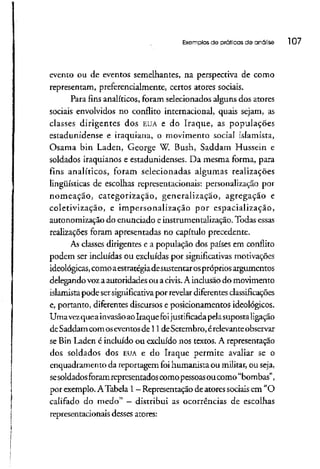 Exemplos de práticos de análise l 07
evento ou de eventos semelhantes, na perspectiva de como
representam, preferencialmente, certos atores sociais.
Para fins analíticos, foram selecionados alguns dos atores
sociais envolvidos no conflito internacional, quais sejam, as
classes dirigentes dos EUA e do Iraque, as populações
estadunidense e iraquiana, o movimento social islamista,
Osama bin Laden, George W. Bush, Saddam Hussein e
soldados iraquianos e estadunidenses. Da mesma forma, para
fins analíticos, foram selecionadas algumas realizações
lingüísticas de escolhas representacionais: personalização por
nomeação, categorizaçao, generalização, agregação e
coletivização, e impersonalização por espacialização,
autonomização do enunciado e instrumentalização. Todas essas
realizações foram apresentadas no capítulo precedente.
As classes dirigentes e a população dos países em conflito
podem ser incluídas ou excluídas por significativas motivações
ideológicas,como aestratégiadesustentar ospróprios argumentos
delegando vozaautoridades ou acivis.Ainclusão do movimento
islamista pode sersignificativapor revelar diferentesclassificações
e, portanto, diferentes discursos e posicionamentos ideológicos.
UmavezqueainvasãoaoIraque foijustificada pelasuposta ligação
deSaddam comoseventos de 11 deSetembro, érelevanteobservar
se Bin Laden é incluído ou excluído nos textos. A representação
dos soldados dos EUAe do Iraque permite avaliar se o
enquadramento da reportagem foihumanista ou militar,ou seja,
sesoldados foramrepresentadoscomo pessoasoucomo "bombas",
por exemplo. ATabela l —Representação de atores sociais em "O
califado do medo" —distribui as ocorrências de escolhas
representacionais desses atores:
 