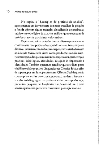 l O Análise de discurso crítica
No capítulo "Exemplos de práticas de análise",
apresentamos um breverecorte de nossos trabalhos de pesquisa
a fim de oferecer alguns exemplos de aplicação do arcabouço
teórico-metodológico da ADCem análises que se ocupam de
problemas sociais parcialmente discursivos.
Esperamos, acima de tudo, que este livro represente uma
contribuição para pesquisadores(as) de todas as áreas, os quais,
diretaou indiretamente, trabalhamou podemviratrabalharcom
análises de textos, estes vistos como produções sociais histo-
ricamentesituadasque dizem muito arespeitode nossascrenças,
práticas, ideologias, atividades, relações interpessoais e
identidades. Também queremos acreditar que este livro possa
viabilizar o diálogo entre aLingüística e asCiências Sociaisafim
de superar, por um lado, pesquisas em Ciências Sociaisque não
contemplam análise de textos e, portanto, tendem a ignorar a
relevância da linguagem nas práticas sociaiscontemporâneas, e,
por outro, pesquisas em Lingüística que desconsideram teorias
sociais, ignorando que textos constituem produções sociais.
 