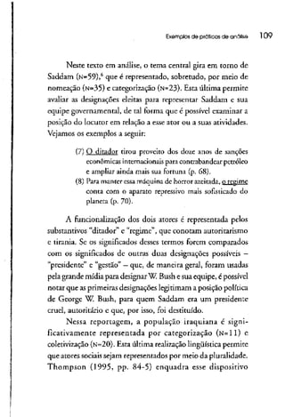 Exemplos de práticas de análise 109
Neste texto em análise, o tema central gira em torno de
Saddam (N=59)>6
que é representado, sobretudo, por meio de
nomeação (N=35) e categorizaçao (N=23). Esta última permite
avaliar as designações eleitas para representar Saddam e sua
equipe governamental, de tal forma que é possível examinar a
posição do locutor em relação a esse ator ou a suasatividades.
Vejamos os exemplos a seguir:
(7) O ditador tirou proveito dos doze anos de sanções
econômicas internacionais para contrabandear petróleo
e ampliar ainda mais sua fortuna (p. 68).
(8) Para manter essa máquina de horror azeitada, Q_regí_rn_e
conta com o aparato repressivo mais sofisticado do
planeta (p. 70).
A funcionalização dos dois atores é representada pelos
substantivos "ditador" e "regime", que conotam autoritarismo
e tirania. Se os significados desses termos forem comparados
com os significados de outras duas designações possíveis -
"presidente" e "gestão" —que, de maneira geral, foram usadas
pela grande mídia para designar W Bush esua equipe, épossível
notar que asprimeirasdesignações legitimam a posição política
de George W. Bush, para quem Saddam era um presidente
cruel, autoritário e que, por isso, foi destituído.
Nessa reportagem, a população iraquiana é signi-
ficativamente representada por categorizaçao (N=ll) e
coletivização (N=20). Esta última realizaçãolingüística permite
que atores sociais sejam representados por meio da pluralidade.
Thompson (1995, pp. 84-5) enquadra esse dispositivo
 
