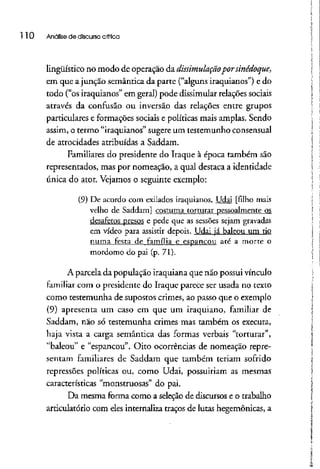110 Análise de discurso crítica
lingüístico no modo de operação da dissimulaçãopor sinédoque,
em que ajunção semântica da parte ("alguns iraquianos") e do
todo ("os iraquianos" em geral) pode dissimular relaçõessociais
através da confusão ou inversão das relações entre grupos
particulares e formações sociais e políticas mais amplas. Sendo
assim, o termo "iraquianos" sugereum testemunho consensual
de atrocidades atribuídas a Saddam.
Familiares do presidente do Iraque à época também são
representados, mas por nomeação, a qual destaca a identidade
única do ator. Vejamos o seguinte exemplo:
(9) De acordo com exilados iraquianos, Udai [filho mais
velho de Saddam] costuma torturar pessoalmente os
desafetos presos e pede que as sessões sejam gravadas
em vídeo para assistir depois. Udai já baleou um tio
numa festa de família_c_.es.p_angou até a morte o
mordomo do pai (p. 71).
A parcela da população iraquiana que não possui vínculo
familiar com o presidente do Iraque parece ser usada no texto
como testemunha de supostos crimes, ao passo que o exemplo
(9) apresenta um caso em que um iraquiano, familiar de
Saddam, não só testemunha crimes mas também os executa,
haja vista a carga semântica das formas verbais "torturar",
"baleou" e "espancou". Oito ocorrências de nomeação repre-
sentam familiares de Saddam que também teriam sofrido
repressões políticas ou, como Udai, possuiriam as mesmas
características "monstruosas" do pai,
Da mesma forma como a seleção de discursos e o trabalho
articulatório com eles internaliza traços de lutas hegemônicas, a
 
