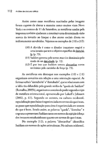 112 Análise de discursocrítica
Assim como essas metáforas suscitadas pelas imagens
foram capazes de alterar a maneira como muitos viam Nova
York e os eventos de 11 de Setembro, as metáforas usadas pela
imprensa também ajudaram a constituir uma determinada visão
acerca da invasão ao Iraque e dos atores sociais direta ou
indiretamente envolvidos. Vejamosos exemplos de (10) a (12):
(10) A dúvida é como o ditador iraquiano reagirá a
uma invasão que tem o objetivo específico de derruba-
k (p.73).
(11) Saddam governa pelo terror, mas vive dominado pelo
medo de ser derrubado (p. 72).
(12) E por isso que Saddam tentou abocanhar novos
territórios pelo caminhoda força (p. 73).
As metáforas em destaque nos exemplos (10) e (11)
organizam conceitos em relação a uma orientação espacial. As
formas verbais "derrubá-lo" e"derrubado", queserelacionam com
a idéia tão difundida pela grande mídia da "queda de Saddam"
(Ramalho,2005b),organizam oconceito depoder segundo otipo
de metáfora orientacional, apresentado por Lakoff e Johnson
(2002, p. 61). Segundo os autores, na cultura ocidental,
espacialização parabaixo éexperienciadaem termosdo queémau,
ao passo que espacializaçãopara cima é experienciadaem termos
do que é bom. Sendo assim, as palavras "queda", "derrubar"e
cognatasrepresentam Saddam tanto em termosdasujeição à força
dos invasoresestadunidenses quanto em termosdo que é mau.
No exemplo (12), a palavra "abocanhar" identifica
Saddam em termos de ações animalescas.Na cultura ocidental,
 