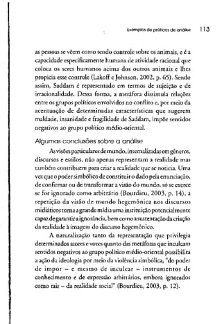 Exemplos de práticas de análise l 13
as pessoas sevêem como tendo controle sobre os animais, e é a
capacidade especificamente humana de atividade racional que
coloca os seres humanos acima dos outros animais e lhes
propicia esse controle (Lakoff eJohnson, 2002, p. 65). Sendo
assim, Saddam é representado em termos de sujeição e de
irracionalidade. Dessa forma, a metáfora dissimula relações
entre os grupos políticos envolvidos no conflito e, por meio da
acentuação de determinadas características que sugerem
maldade, insanidade e fragilidade de Saddam, impõe sentidos
negativos ao grupo político médio-oriental.
Algumas conclusões sobre a análise
Asvisõesparticularesdemundo, internalizadasemgêneros,
discursos e estilos, não apenas representam a realidade mas
também contribuem para criar a realidade que senoticia. Uma
vezque o poder simbólico de constituiro dado pela enunciação,
de confirmar ou de transformar a visão do mundo, só seexerce
se for ignorado como arbitrário (Bourdieu, 2003, p. 14), a
repetição da visão de mundo hegemônica nos discursos
midiáticos torna agrande mídia uma instituição potencialmente
capazdegarantiraignorância, bem como asustentaçãodacriação
da realidade à imagem do discurso hegemônico.
A naturalização tanto da representação que privilegia
determinados atores e vozesquanto das metáforasque inculcam
sentidos negativos ao grupo político médio-oriental possibilita
a ação da ideologia por meio da violênciasimbólica, "do poder
de impor - e mesmo de inculcar - instrumentos de
conhecimento e de expressão arbitrários, embora ignorados
como tais - da realidade social" (Bourdieu, 2003, p. 12).
 