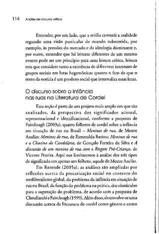 114 Análise de discurso crítica
Entender, por um lado, que a mídia constrói a realidade
segundo uma visão particular de mundo submetida, por
exemplo, às pressões do mercado e da ideologia dominante e,
por outro, entender que há leituras diferentes de um mesmo
evento pode ser um princípio para uma leitura crítica, leitura
essa que considere tanto a existência de diferentes interesses de
grupos sociais em lutas hegemônicas quanto o fato de que o
texto da notícia é um produto social que internaliza essaslutas.
O discurso sobre a infância
nas ruas na Literatura de Cordel
Esta seção é parte de um projeto mais amplo em que são
analisados, da perspectiva dos significados acionai,
representacional e identificacional, conforme a proposta de
Fairclough (2003a), quatro folhetos de cordel sobre a infância
em situação de rua no Brasil - Meninos de rua, de Mestre
Azulão; Meninos de rua, de Esmeralda Batista; Meninos de rua
e a Chacina da Candelária, de Gonçalo Ferreira da Silva e A
discussão de um menino de rua com o Resgate Prô-Criança, de
Vicente Pereira. Aqui nos limitaremos à análise dos três tipos
de significadoem apenas um folheto, aquele de MestreAzulão.
Em Resende (2005a), as análises são ampliadas por
reflexões acerca da precarização social no contexto do
neoliberalismo global, do problema da infância em situação de
rua no Brasil, da função do problema na prática, dos obstáculos
para a superação do problema, de acordo com a proposta de
ChouliarakieFairclough (1999).Além disso,desenvolve-se uma
discussão acerca da literatura de cordel como gênero e como
 