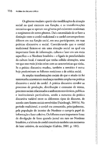 116 Análise de discursocrítica
Os gêneros mudam a partir das modificações da situação
social na qual exercem sua função, e as transformações
ostensivas que se operam nos gênerospré-existentes ocasionam
o surgimento de novos gêneros. Daí a necessidade de se fazer a
distinção entre o cordel tradicional e o cordel contemporâneo:
diferem em sua função social, em seus participantes, em suas
práticas discursiva e social. Considerando que o cordel
tradicional firmou-se em uma situação social na qual era
importante fonte de informação, cultura e lazer em um meio
específico - o Nordeste brasileiro - e ligado às peculiaridades
da cultura local, é natural que tenha sofrido alterações, uma
vez que esse meio já não existecom as características que tinha.
Se a prática discursiva mudou, também a temática é outra:
hoje predominam os folhetos noticiosos e de crítica social.
As amplas transformações sociais de que o século xx foi
testemunha acarretarammudanças também amplas naspráticas
discursiva e social do cordel. A prática discursiva envolve os
processos de produção, distribuição e consumo de textos,
processos sociaisrelacionados a ambientes econômicos, políticos
e institucionais particulares, sendo a natureza da prática
discursiva variável entre os diferentes tipos de discurso, de
acordo com fatores sociais envolvidos (Fairclough, 2001b). No
período tradicional, o cordel era consumido, principalmente,
pela população do interior do Nordeste e cumpria papel de
informação e lazer coletivo. Os folhetoseram importante fonte
de divulgação de fatos quando jornal era raro no Nordeste
brasileiro, ealeitura do cordel constituía também um momento
de lazer coletivo, de socialização (Galvao, 2001, p. 181).
 