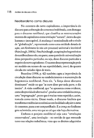 118 Análise de discursocrítica
Neoliberalismo como discurso
No contexto do novo capitalismo, a importância do
discurso paraaobtenção do consenso éredobrada, com destaque
para o discurso neoliberal, que classifica as reestruturações
recentes do capitalismo como evolução "natural", isentadaação
humana e inescapável. A mudança é nominalizada sob o título
de "globalização", representada como uma entidade dotada de
ação, um fenômeno (e não um processo) universal einevitável
(Faircíough, 2003a). ParaFairclough, asaspiraçõeshegemônicas
do neoliberalismosão,emparte, uma questãode universalização
dessa perspectiva particular, ou seja, desse discurso particular a
respeito do novo capitalismo. O sucessodessarepresentação pode
ser medido em termos de sua repetibilidade, isto é, do quanto
circula em variados tipos de texto.
Bourdieu (1998, p. 42) também capta a importância da
circulação desse discurso no estabelecimento e manutenção da
hegemonia neoliberal. Para ele, "a força desse discurso
dominante" reside no que "seouve dizer por toda parte, o dia
inteiro". A visão neoliberal, que "se apresenta como evidente,
como desprovida dealternativa", produz uma verdadeiracrença,
uma "impregnação", posto que é muitasvezes repetidae, assim,
tomada como tácita. Desse modo, o discurso fatalista que
transforma tendências econômicas em fatalidadeadquireostatus
de consenso, passa asercompartilhado. E a crença no fatalismo
gera submissão, uma vez que se crê que não haja alternativas.
Embora o projeto neoliberal seja uma "revolução
conservadora", uma involução —no sentido de que retrocede
tanto nas relações trabalhistas,visto que os direitos adquiridos
 