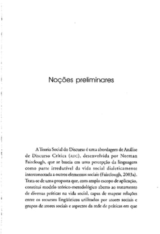 Noções preliminares
ATeoria Social do Discurso é uma abordagem deAnálise
de Discurso Crítica (ADC), desenvolvida por Norman
Fairclough, que se baseia em uma percepção da linguagem
como parte irredutível da vida social dialeticamente
interconectada a outros elementos sociais (Fairclough, 2003a).
Trata-se de unia proposta que, com amplo escopo de aplicação,
constitui modelo teórico-metodológico aberto ao tratamento
de diversas práticas na vida social, capaz de mapear relações
entre os recursos lingüísticos utilizados por atores sociais e
grupos de atores sociais e aspectos da rede de práticas em que
 