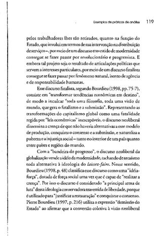 Exemplos de práticos de análise 119
pelos trabalhadores lhes são retirados, quanto na função do
Estado, queinvoluiemtermos desuaintervençãonadistribuição
deserviços-, pormeio deum discursotravestido de modernidade
consegue se fazer passar por revolucionário e progressista. E
embora tal projeto seja o resultado de articulações políticas que
servem ainteressesparticulares, por meiodeum discurso fatalista
consegue sefazer passar por fenômeno natural, isento deagência
e de responsabilidade humanas,
Esse discurso fatalista,segundo Bourdieu (1998, pp. 75-7),
consiste em "transformar tendências econômicas em destino",
de modo a inculcar "toda uma filosofia, toda uma visão de
mundo, que gera o fatalismo e a submissão". Representando as
transformações do capitalismo global como uma fatalidade
regida por "leis econômicas" inescapáveis, o discurso neoliberal
dissemina acrença de que não haveria alternativas aesse modelo
de produção, conquista o consenso easubmissão,e naturalizaa
pobrezaea injustiça social—tanto no interior deum país quanto
entre países e regiões do mundo.
Com a "bandeira do progresso", o discurso neoliberal da
globalizaçãovende aidéiadamodernidade, tachando dearcaísmo
toda alternativa à ideologia do laissez-faire. Nesse sentido,
Bourdieu (1998, p. 48) classifica essediscurso como uma "idéia-
força", dotada de força social uma vez que é capaz de "realizar a
crença". Por isso o discurso é considerado "a principal arma de
luta"dessaideologiaconservadoratravestídadeliberdade, porque
é utilizadopara "justificar arestauração" econquistar o consenso.
Pierre Bourdieu (1997, p. 216) utiliza aexpressão"demissão do
Estado" ao afirmar que a conversão coletiva à visão neoliberal
 
