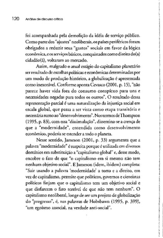 l 20 Análise de discurso crítica
foi acompanhada pela demolição da idéia de serviço público.
Comoparte dos "ajustes" neoüberais, ospaísesperiféricos foram
obrigados a reduzir seus "gastos" sociais em favor da lógica
econômica, eosserviçosbásicos, conquistados como direito do(a)
cidadão(ã), voltaram ao mercado.
Assim, malgrado o atual estágio do capitalismo planetário
ser resultado de escolhas políticas eeconômicas determinadas por
um modo de produção histórico, a globalização é apresentada
como inexorável. Conforme aponta Cevasco (2001, p. 15), "não
parece haver vida fora do consumo conspícuo para uns e
necessidades negadas para todos os outros". O resultado dessa
representação parcial é uma naturalização da injustiça social em
escala global, que passa a ser vista como etapa transitória e
necessáriarumo ao"desenvolvimento".Nos termos deThompson
(l 995, p. 83), com essa "dissimulação", dissemina-se a crençade
que a "modernidade", entendida como desenvolvimento
econômico, poderia seestender a todo o planeta.
Nesse sentido, Jameson (2001, p. 33) argumenta que a
palavra "modernidade" é suspeita porque é utilizada em diversos
domínios em substituição a "capitalismoglobal" e, desse modo,
encobre o fato de que "o capitalismo em si mesmo não tem
nenhum objetivo social". E Jameson (idem, ibidem) completa:
"Sair usando a palavra 'modernidade' a torto e a direito, em
vez de capitalismo, permite que políticos, governos ecientistas
políticos finjam que o capitalismo tem um objetivo social e
que disfarcem o fato terrível de que não tem nenhum". O
capitalismo neoliberal, longe de serum projeto de globalização
do "progresso", é, nas palavras de Hobsbawn (1995, p. 399),
"um egoísmo associai, na verdade anti-social".
 