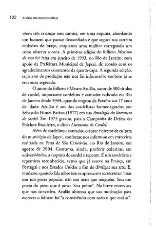 l 22 Análise de discursocrítica
vêem três crianças sem camisa, em uma esquina, abordando
um homem que parece desconfiado e que segura sua carteira
embaixo do braço, enquanto uma mulher carregando um
cesto observa a cena. A primeira edição do folheto Meninos
de rua. foi feita em janeiro de 1993, no Rio de Janeiro, com
apoio da Prefeitura Municipal de Japeri, de acordo com os
agradecimentos constantes da quarta-capa. A segunda edição,
cujo ano de produção não nos foi informado, também já se
encontra esgotada.
O autor do folheto é Mestre Azulão, autor de 300 títulos
de cordel, importante cordelista e cantador radicado no Rio
de Janeiro desde 1949, quando migrou da Paraíba aos 17 anos
de idade. Azulão é um dos cordelistas homenageados por
Sebastião Nunes Batista (1977) em sua.Antologiadaliteratura
de cordel. Em 1975 gravou, para a Campanha de Defesa do
Folclore Brasileiro, o disco Literatura, de Cordel.
Além de cordelista ecantador, o autor édiretor de cultura
do município deJaperi, conforme nos informou em entrevista
realizada na Feira de São Cristóvão, no Rio de Janeiro, em
agosto de 2004. Costuma, ainda, proferir palestras, em
universidades, a respeito de cordel e repente. E um cordelistae
repentista reconhecido, tanto que já esteve na França, em
Portugal e nos Estados Unidos a fim de divulgar sua arte. E,
modesto, quando fala sobre isso seapressa em acrescentar: "mas
sou um poeta popular, não sou mais que ninguém. Sou um
poeta do povo que é povo. Sou pobre". Na breve entrevista
que nos concedeu, Azulão afirmou que sua motivação para
escrever o folheto foi "a convivência com tudo o que está aí".
 