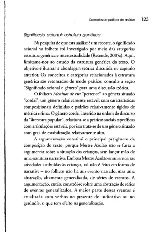 Exemplos de práticas de análise 123
Significado acionai: estrutura genérica
Na pesquisa de que estaanálise éum recorte, o significado
acionai no folheto foi investigado por meio das categorias
estrutura genérica e intertextualidade (Resende, 2005a). Aqui,
limitamo-nos ao estudo da estrutura genérica do texto. O
objetivo é ilustrar a abordagem teórica discutida no capítulo
anterior. Os conceitos e categorias relacionados à estrutura
genérica são retomados de modo prático; consulte a seção
"Significado acionai e gênero" para uma discussão teórica.
O folheto Meninos de rua "pertence" ao gênero situado
"cordel", um gênero relativamente estável, com características
composicionais definidas e padrões relativamente rígidos de
métrica e rima. O gênero cordel, inserido na ordem do discurso
da "literatura popular", relaciona-se a práticas sociais específicas
com articulações estáveis, por isso trata-se de um gênero situado
com grau de estabilização relativamente alto.
A argumentação constitui o principal pré-gênero da
composição do texto, porque Mestre Azulão não se furta a
argumentar sobre a situação das crianças, sem lançar mão de
uma estrutura narrativa. Embora Mestre Azulão enumere certas
atividades atribuídas às crianças, tal não é feito em forma de
narrativa —no folheto não há um evento narrado, mas uma
abstração, altamente generalizada, de séries de eventos. A
argumentação, então, constrói-se sobre uma abstração deséries
de eventos generalizados.A maior parte desses eventos é
atualizada com verbos no presente do indicativo ou no
gerúndio, o que tem efeito na generalização.
 