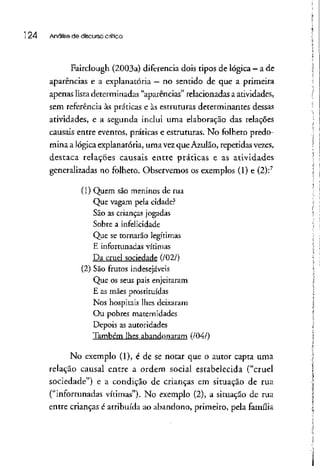 24 Análise de discurso crítica
Fairclough (2003a) diferencia dois tipos delógica - ade
aparências e a explanatória - no sentido de que a primeira
apenas lista determinadas "aparências" relacionadas a atividades,
sem referência às práticas e às estruturas determinantes dessas
atividades, e a segunda inclui uma elaboração das relações
causais entre eventos, práticas e estruturas. No folheto predo-
mina a lógica explanatória, uma vezque Azulão, repetidas vezes,
destaca relações causais entre práticas e as atividades
generalizadas no folheto. Observemos os exemplos (1) e (2):7
(1) Quem são meninos de rua
Que vagam pelacidade?
São as crianças jogadas
Sobre a infelicidade
Que se tornarão legítimas
E infortunadas vítimas
Da cruel sociedade (/02/)
(2) São frutos indesejáveis
Que os seus pais enjeitaram
E as mães prostituídas
Nos hospitais lhes deixaram
Ou pobres maternidades
Depois as autoridades
Também lhes abandonaram (/04/)
No exemplo (1), é de se notar que o autor capta uma
telação causai entre a ordem social estabelecida ("cruel
sociedade") e a condição de crianças em situação de rua
("infortunadas vítimas"). No exemplo (2), a situação de rua
entre crianças é atribuída ao abandono, primeiro, pela família
 