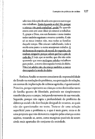 Exemplos de práticas de análise l 27
sabetirar dela opão decada um eparaosoutros que
não trabalham. Então [quando sediz] 'Ah, porque
a criança não pode trabalhar', pode! Eu quando
estava com sete anos idade já comecei a trabalhar.
E, graças a Deus, sou um homem e meus irmãos
todos também seguiram o mesmo caminho. E não
só os meus irmãos não, mas todas as famílias
daquele tempo. Eles criaram trabalhando, indo à
escola uma parte e a outra arranjavam trabalho. E
sãohomensde respeito, de moral, devergonha, não
roubam ninguém porque sabem ganhar o pão de
cada dia. E hoje, que as escolas, que eles não estão
querendo que esses moleques safados trabalhem
para poder... amentedesocupadaétenda do diabo.
Não é só adulto não, da criança também: a mente
desocupada é a tenda do diabo.
Embora Azulão semostre consciente da responsabilidade
do Estado na resolução do problema, suapercepção de solução,
em termos da implantação de colônias agrícolas, équestionável.
Primeiro, porque representa ascrianças como destituídas tanto
de família quanto de liberdade, podendo ser simplesmente
transferidas para o campo, independentemente de sua vontade.
Segundo, porque não capta a profundidade do problema da
diferença social e da distribuição desigual de recursos, asquais
não são questionadas no texto. Trata-se de uma solução
superficial para o problema e, o que é mais grave, trata-se de
uma proposta que não demonstra respeito pelas crianças como
sujeitos, tratando-as, antes, como marginais passíveis de serem
ainda mais apartadas do conjunto da sociedade.
 