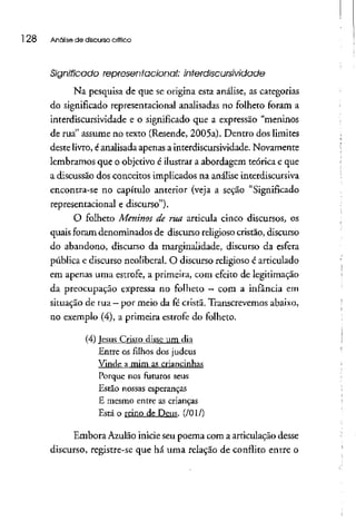 l 28 Análise de discurso crítico
Significado representacional: interdiscursividade
Na pesquisa de que se origina esta análise, as categorias
do significado representacional analisadas no folheto foram a
interdiscursividade e o significado que a expressão "meninos
de rua" assume no texto (Resende, 2005a). Dentro dos limites
deste livro,éanalisada apenas a interdiscursividade. Novamente
lembramos que o objetivo é ilustrara abordagem teórica e que
a discussão dos conceitos implicados na análise interdiscursiva
encontra-se no capítulo anterior (veja a seção "Significado
representacional e discurso").
O folheto Meninos de rua articula cinco discursos, os
quais foram denominados de discurso religioso cristão, discurso
do abandono, discurso da marginalidade, discurso da esfera
pública e discurso neoliberal. O discurso religioso é articulado
em apenas uma estrofe, a primeira, com efeito de legitimação
da preocupação expressa no folheto —com a infância em
situação de rua- por meio da fécrista. Transcrevemos abaixo,
no exemplo (4), a primeira estrofe do folheto.
(4) Jesus Cristo dísse um dia
Entre os filhos dos judeus
Vinde a mim as criancinhas
Porque nos futuros seus
Estão nossas esperanças
E mesmo entre as crianças
Está o reino de Deus. (/OI/)
Embora Azulão inicie seu poema com a articulação desse
discurso, registre-se que há uma relação de conflito entre o
 