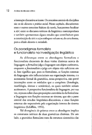 12 Análise de discurso crítica
a interação discursivaseinsere.Os conceitos centrais da disciplina
são os de discurso eprática social. Neste capítulo, discutiremos
esses e outros conceitos básicos da teoria, buscaremos localizar
a ADC entre os discursos teóricos da lingüística contemporânea
e também apontaremos alguns estudos que contribuíram para
a constituição da ADCe cujos enfoquesvoltam-se, de certa forma,
para a díade discurso e sociedade.
Os paradigmas formalista
e funcionalista na investigação lingüística
As diferenças entre as abordagens formalista e
funcionalista decorrem de duas visões distintas acerca da
linguagem: zformalista julgaa linguagem um objeto autônomo,
enquanto afuncionalista a julga um objeto não suficiente em
si. Isso significa que, para os formalistas, as funções externas
da linguagem não influenciariam sua organização interna, e a
autonomia formal da gramática, nessa perspectiva, não prevê
interseções entre os módulos que a compõem (fonología,
morfologia, sintaxe e semântica), os quais também seriam
autônomos. A perspectiva funcionalistada linguagem, por sua
vez, repousa sobre duas proposições contrárias às da formalista:
a linguagem tem funções externas ao sistema, que são a parte
central dos estudos lingüístico-discursívos, e essas funções
externas são responsáveis pela organização interna do sistema
lingüístico (Schiffrin, 1994).
Tal divergência de prismas entre as abordagens implica
os construtos teóricos de duas gramáticas distintas. De um
lado, a gramática formalista trata da estrutura sistemática das
 