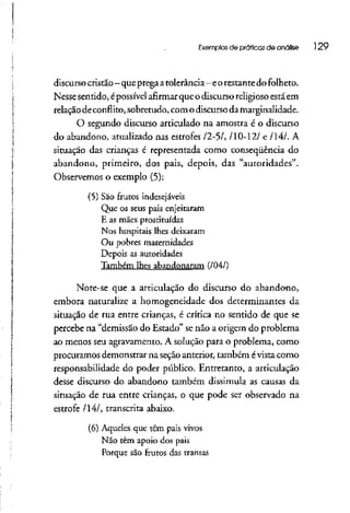 Exemplos de práticas de analise 129
discurso cristão- queprega atolerância-eorestantedo folheto.
Nesse sentido, épossível afirmar que o discurso religiosoestá em
relação deconflito, sobretudo, com o discurso da marginalidade.
O segundo discurso articulado na amostra é o discurso
do abandono, atualizado nas estrofes /2-5/, /10-12/ e /14/. A
situação das crianças é representada como conseqüência do
abandono, primeiro, dos pais, depois, das "autoridades".
Observemos o exemplo (5):
(5) São frutos indesejáveis
Que os seus pais enjeitaram
E as mães prostituídas
Nos hospitais lhes deixaram
Ou pobres maternidades
Depois as autoridades
Também lhes abandonaram (/04/)
Note-se que a articulação do discurso do abandono,
embora naturalize a homogeneidade dos determinantes da
situação de rua entre crianças, é crítica no sentido de que se
percebe na "demissão do Estado" senão a origem do problema
ao menos seu agravamento. A solução para o problema, como
procuramos demonstrar na seção anterior, também évista como
responsabilidade do poder público. Entretanto, a articulação
desse discurso do abandono também dissimula as causas da
situação de rua entre crianças, o que pode ser observado na
estrofe /14/, transcrita abaixo.
(6) Aqueles que têm país vivos
Não têm apoio dos pais
Porque são frutos das transas
 