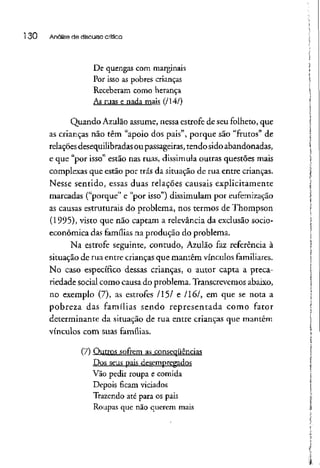 l 30 Análise de discurso crítica
De quengas com marginais
Por isso as pobres crianças
Receberam como herança
As ruas e nada mais (/14/)
Quando Azulão assume, nessa estrofede seu folheto, que
as crianças não têm "apoio dos pais", porque são "frutos" de
relações desequilibradasou passageiras, tendo sido abandonadas,
e que "por isso" estão nas ruas, dissimula outras questões mais
complexas que estão por trás da situação de rua entre crianças.
Nesse sentido, essas duas relações causais explicitamente
marcadas ("porque" e "por isso") dissimulam por eufemização
as causas estruturais do problema, nos termos de Thompson
(1995), visto que não captam a relevância da exclusão socio-
econômíca das famílias na produção do problema.
Na estrofe seguinte, contudo, Azulão faz referência à
situação de rua entre crianças que mantêm vínculos familiares.
No caso específico dessas crianças, o autor capta a preca-
riedade social como causa do problema. Transcrevemos abaixo,
no exemplo (7), as estrofes /15/ e 1161, em que se nota a
pobreza das famílias sendo representada como fator
determinante da situação de rua entre crianças que mantêm
vínculos com suas famílias.
(7) Outros sofrem as conseqüências
Dos seus pais desempregados
Vão pedir roupa e comida
Depois ficam viciados
Trazendo até para os pais
Roupas que não querem mais
 