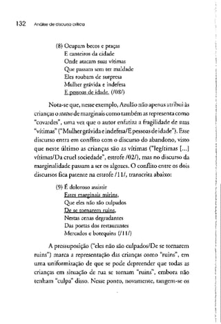 l 32 Análise de discurso crítica
(8) Ocupam becos e praças
E canteiros da cidade
Onde atacam suas vítimas
Que passam sem ter maldade
Eles roubam de surpresa
Mulher grávida e indefesa
E pessoas de idade. (/08/)
Nota-se que, nesseexemplo,Azulão não apenasatribuiàs
crianças ostatus de marginais como também asrepresentacomo
"covardes", uma vez que o autor enfatiza a fragilidade de suas
"vítimas" ("Mulher grávidaeindefesa/E pessoasde idade").Esse
discurso entra em conflito com o discurso do abandono, visto
que neste último as crianças são as vítimas ("legítimas [...]
vítimas/Da cruel sociedade", estrofe /02/), mas no discursoda
marginalidade passam a ser os algozes. O conflito entre os dois
discursos fica patente na estrofe /li/, transcritaabaixo:
(9) É doloroso assistir
Estes marginais mirins,
Que eles não são culpados
De se tornarem ruins.
Nestas cenas degradantes
Das portas dos restaurantes
Mercados e botequins (/li/)
A pressuposição ("eles não são culpados/De se tornarem
ruins") marca a representação das crianças como "ruins", em
uma uniformizaçãode que se pode depreender que todas as
crianças em situação de rua se tornam "ruins", embora não
tenham "culpa" disso. Nesse ponto, novamente, tangem-se os
 