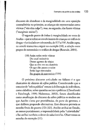 Exemplos de praticas de análise 133
discursos do abandono e da marginalidade em uma oposição
contraditória: no primeiro, as crianças são representadas como
vítimas ("não têm culpa"), mas, no segundo, elasfazem vítimas
("marginais mirins").
O segundo ponto de ênfase à marginalidade no texto de
Azulão- queserefere aoenvolvimento decrianças no tráficode
drogas-éarticulado emtrêsestrofes, de /171a/19/.Azulão capta,
na estrofe transcrita a seguir no exemplo (10), a relação entre
grupos de extermínio e o tráfico de drogas (Resende, 2004).
(10) Assim todos serão vítimas
Do cruel raciocínio
Desses agentes do tóxico
Que os têm em seu domínio
Os que dão passos errados
Serão logo executados
Por grupos de extermínio (/19/)
O próximo discurso articulado no folheto é o que
chamamos de discurso da esfera pública. Considerando que o
conceito de "esfera pública" remete à deliberação de indivíduos,
como cidadãos, sobre questões sociais e políticas (Chouliaraki
e Fairclough, 1999; Habermas, 2003), foram classificados
como atualização do discurso da esfera pública os trechos em
que Azulão clama por providências, da parte do governo, e
que delibera propondo alternativas. Esse discurso permeia as
estrofes finais do poema (/21-32/). Azulão atribui ao Estado,
ao menos parcialmente, a responsabilidade pelas "calamidades"
e lhe atribui também o dever de solucioná-las. Observemosas
estrofes do exemplo (11):
 