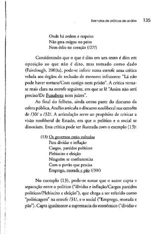 Exemplos de práticas de análise l 35
Onde há ordem e respeito
Não gera mágoa no peito
Nem ódio no coração (1271}
Considerando que o que é dito em um texto é dito em
oposição ao que não é dito, mas tomado como dado
(Fairciough, 2003a), pode-se inferir nessa estrofe uma crítica
velada aos órgãos de reclusão de menores infratores: "Lá não
pode haver tortura/Com castigo nem prisão". A crítica torna-
se mais clara na estrofe seguinte, em que se lê "Assim não será
preciso/De Funabens nem juizes".
Ao final do folheto, ainda como parte do discurso da
esfera pública,Azulãoarticulao discurso neoliberalnas estrofes
de /30/ a /32/. A articulação serve ao propósito de criticar a
visão neoliberal de Estado, em que o político e o social se
dissociam. Essa crítica pode ser ilustrada com o exemplo (13):
(13) Os governos estão voltados
Para dívidas e inflação
Cargos, partidos políticos
Plebiscito e eleição
Ninguém se confraterniza
Com o povão que precisa
Emprego, morada e pão (/30/)
No exemplo (13), pode-se notar que o autor capta a
separação entre o político ("dívidas e inflação/Cargos partidos
políticos/Plebiscito e eleição"), que chega a ser referido como
"politicagem" na estrofe /31/, e o social ("Emprego, morada e
pão"). Capta igualmente a supremacia do econômico ("dívidas e
 