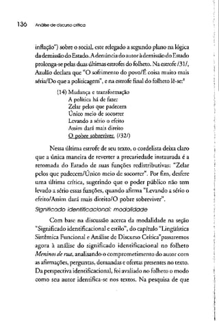 l 36 Analise de discursocrítica
inflação") sobre o social, este relegado a segundo plano na lógica
dademissão doEstado. Adenúnciadoautor àdemissãodoEstado
prolonga-se pelasduas últimasestrofes do folheto. Na estrofe /31/,
Azulão declara que "O sofrimento do povo/E coisa muito mais
séria/Do que a politicagem", ena estrofe final do folhetolê-se:8
(14) Mudança e transformação
A política há de fazer
Zelar pelos que padecem
Único meio de socorrer
Levando a sério o efeito
Assim dará mais direito
Q pobre sobreviver. (/32/)
Nessa última estrofe de seu texto, o cordelista deixa claro
que a única maneira de reverter a precariedade instaurada é a
retomada do Estado de suas funções redistributivas: "Zelar
pelos que padecem/Único meio de socorrer". Por fim, desfere
uma última crítica, sugerindo que o poder público não tem
levado a sério essas funções, quando afirma "Levando a sério o
efeito/Assim dará mais direito/O pobre sobreviver".
Significado identificacional: modalidade
Com base na discussão acerca da modalidade na seção
"Significado identificacional e estilo", do capítulo "Lingüística
Sistêmica Funcional eAnálise de Discurso Crítica"passaremos
agora à análise do significado identificacional no folheto
Meninos de rua, analisando o comprometimento do autor com
as afirmações,perguntas, demandas e ofertas presentes no texto.
Da perspectiva identificacional, foi avaliado no folheto o modo
como seu autor identifica-se nos textos. Na pesquisa de que
 
