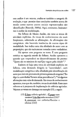 Exemplos de práticas de análise 137
esta análise é um recorte, analisa-se também a categoria da
avaliação, o que permite tirar conclusões também acerca do
modo como outros atores sociais representados são
identificados (Resende, 2005a). Aqui, entretanto, limítamo-
nos à análise da modalização.
No folheto de Mestre Azulão, são raras as trocas de
atividade explícitas. As trocas de conhecimento são mais
freqüentes, sobretudo as afirmações. As afirmações são
categóricas, não havendo instâncias de outros tipos de
modalidade. Isso indica uma alta afinidade do autor com as
proposições, que são tachamente tomadas como verdadeiras.
Há apenas uma pergunta no texto. É uma pergunta
retórica na segunda estrofe do folheto. Azulão apresenta a
questão que responderá no desenvolvimento do poema:
"Quem são os meninos de rua/Que vagam pela cidade?".9
Embora só haja uma troca de atividade explícita no
folheto, uma demanda dirigida às "autoridades", com
modalização categórica e alta afinidade pela identificação do
autor por meio do pronome de primeirapessoado singular ("Eu
digo àsautoridades/Tomem sérias providências"),10
há algumas
afirmações com valor de demanda. Sãotrocas de conhecimento
aparentes, masque são,também, trocas de atividade. Esses casos
referem-se à proposta de implantação de colônias agrícolas.
Vejamos osversos em destaque no exemplo (15), aseguir:
(15) É Fazer colônia agrícola/.../É pegar esses
meninos/ E dar-lhestodososensinos (/23/)11
£ construir nas colônias/Escolas e
oficinas (1241}
 