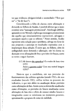 Exemplos de praticas de análise l 39
vez que evidencia obrigatoriedade e necessidade ("Terá que
ter" e "há de fazer").
Considerando a falta de clareza entre afirmação e
demanda no folheto de Azulão, é possível afirmar que o texto
constitui uma "mensagem promocional". Fairclough (2003a),
apoiando-se em Wernick, explicaque mensagenspromocionais
são aquelas que simultaneamente representam, advogam e
antecipam aquilo a que se referem.15
Nesse sentido, Azulão
representa uma solução para o problema, advoga em favor de
sua proposta e antecipa os resultados esperados com a
implantação dessa solução. É assim que, no folheto, além da
ambigüidade entre demanda e afirmação, não há clareza na
distinção entre afirmações de fato e previsõesdo futuro, como
os versos a seguirilustram.
(17) Ali dentro eles aprendem/ Os modos do bom viver
Assim o governo acaba/ Com essa terrível imagem
(/29/)16
Nota-se que o cordelista, em sua previsão do
funcionamento das colônias agrícolas (estrofe /25/) e de seus
resultados (estrofe /29/), utiliza verbos no presente do
indicativo, o que tem efeito na atualização dessas previsões
como afirmações de fato. Assim como asdemandas atualizadas
como afirmações, as previsões do futuro atualizadas como
afirmações de fato têm o efeito de retratar estados futuros e
imaginados como se existissem no momento presente,
aproximando a proposta do autor da realidade.
 