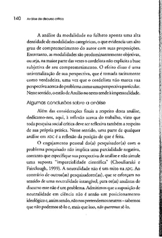 140 Análise de discurso crítica
A análise da modalidade no folheto aponta uma alta
densidade de modalidades categóricas, o que evidencia um alto
grau de comprometimento do autor com suas proposições.
Entretanto, as modalidades são predominantemente objetivas,
ou seja, na maior parte das vezeso cordelistanão explicita a base
subjetiva de seu comprometimento. O efeito disso é uma
universalização de sua perspectiva, que é tomada tacitamente
como verdadeira, uma vez que o cordelista não marca sua
perspectiva acercado problemacomo uma perspectiva particular.
Nesse sentido, oestilo deAzulão no texto tende à impessoalidade.
Algumas conclusões sobre a análise
Além das considerações finais a respeito desta análise,
dedicamo-nos, aqui, à reflexão acerca do trabalho, visto que
toda pesquisa social crítica deve ser reflexiva também a respeito
de sua própria prática. Nesse sentido, uma parte de qualquer
análise em ADCé a reflexão da posição de que é feita.
O engajamento pessoal do(a) pesquisador(a) com o
problema pesquisado não implica uma parcialidade negativa,
contanto que especifique sua perspectiva de análise e não simule
uma suposta "imparcialidade científica" (Chouliaraki e
Fairclough, 1999). A neutralidade não é um mito na ADC. Ao
contrário de outros(as) pesquisadores(as), que se esforçam no
sentido de uma neutralidade intangível, para os(as) analistas de
discurso esse não é um problema. Admitimos que a suposição de
neutralidade em ciência não é senão um posicionamento
ideológico e, assimsendo, nãonospretendemosneutros- sabemos
que não podemos sê-lo e, mais que isso, nãoqueremossê-lo.
 