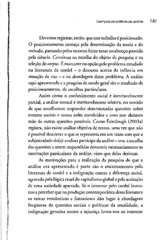 Exemplos de práticas de análise 141
Devemos registrar, então, que este trabalho é posicionado.
O posicionamento começa pela determinação da teoria e do
método, passando pelos recortes feitos nessearcabouço provido
pela ciência. Continua na escolha do objeto de pesquisa e na
seleção do corpus. E marcante na opção pelo problema estudado
na literatura de cordel - o discurso acerca da infância em
situação de rua - e na abordagem desse problema. A análise
aqui apresentada e a pesquisa de modo geral são o resultado de
posicionamentos, de escolhas particulares.
Assím como o conhecimento social é inevitavelmente
parcial, a análise textual é inevitavelmente seletiva, no sentido
de que escolhemos responder determinadas questões sobre
eventos sociais e textos neles envolvidos e com isso abrimos
mão de outras questões possíveis. Como Fairclough (2003a)
registra, não existe análise objetiva de textos, uma vez que não
é possível descrever o que se representa em um texto sem que a
subjetividade do(a) analista participe da análise- ora, aescolha
das questões a serem respondidas denuncia necessariamente as
motivações particulares da análise, visto que delas derivam.
As motivações para a realização da pesquisa de que a
análise ora apresentada é parte são o encantamento pela
literatura de cordel e a indignação contra a diferença social,
agravada pela lógica cruel do capitalismo global e pela aceitação
de uma sociedade apartada. Se o interesse pelo cordel levou-
nos aperceber que na produção contemporânea dessa literatura
os temas românticos e fantasiosos dão lugar à abordagem
freqüente de questões sociais e políticas da atualidade, a
indignação genuína contra a injustiça levou-nos ao interesse
 