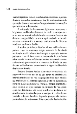 142 Análise de discursocrítica
na investigação de como o cordel atualiza essa mesma injustiça,
de como o cordel se posiciona em face do neoliberalismo e da
apartação, de como internaliza e/ou questiona asrepresentações
que sustentam a dominação.
A articulação de discursos que legitimam e sustentam a
hegemonia neoliberal na literatura de cordel contemporânea
se dá ora de maneira disciplinadora - como é o caso do
discurso marginalidade no texto aqui analisado —, ora de
maneira contestatória —como a articulação do discurso
neoliberal em Mestre Azulão.
A análise do folheto Meninos de rua evidencia uma
postura crítica do autor com relação à retirada do Estado de
sua função social. Mestre Azulão capta a separação entre o
político e o social, bem como a supremacia do econômico
sobre o social. Azulão enfatiza que a única maneira de reverter
a situação de precariedade é a retomada do Estado de suas
funções redistributivas, questionando a lógica neoliberal de
demissão do Estado.
Embora Mestre Azulão demonstre consciência da
responsabilidade do Estado no que tange ao problema da
infância em situação de rua, sua proposta de solução, baseada
na implantação de colônias agrícolas, pode ser questionada
por pelo menos dois motivos. Primeiro, porque internaliza o
senso comum de que crianças em situação de rua seriam
crianças destituídas de laços familiares, podendo ser
simplesmente transferidas para o campo, à revelia de sua
vontade e de suas famílias. Segundo, porque não capta a
profundidade do problema da diferençasocial e da distribuição
 