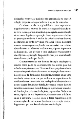 Exemplos de práticas de análise 143
desigual de recursos, as quais não são questionadas no texto. A
solução proposta acaba por reforçar a lógica da apartação.
O discurso da marginalidade, que representa
negativamente as vítimas da apartação responsabilizando-as,
de certa forma, por sua situação desprivilegiada na distribuição
de recursos, legitima a apartação desses segmentos excluídos
da produção moderna. A análise da articulação desse discurso
na literatura de cordel serve para evidenciar como acirculação
massiva dessas representações do mundo social, em variados
tipos de texto e ambientes institucionais, é parte importante
da hegemonia. Isso porque o texto analisado evidentemente
não objetiva a legitimação da apartação, mas, pela internalização
desse discurso, acaba por fazê-lo.
O autor internaliza esse discurso de ampla circulação e o
assume como parte do conhecimento que utiliza para sua
reflexão a respeito do rema. Nesse sentido, a pesquisa realizada
mostra a importância do discurso na manutenção deestruturas
hegemônicas de dominação. Entretanto, também há no texto
analisado momentos em que o discurso hegemônico do
neoliberalismo é contestado, tem sua legitimidade questionada
no que tange à demissão do Estado. Isso mostra como o discurso
também constitui um foco de luta pela superação de situações
de dominação epela desarticulação de hegemonias. O discurso,
então, é palco de luta hegemônica, de acordo com a dialética
entre a estrutura e a ação, entre a força hegemônica pela
manutenção de estruturas dominantes e a ação contra-
hegemônica por sua desarticulação e rearticulação.
 