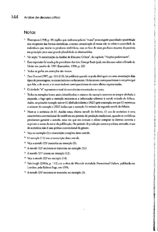 144 Análise de discurso crítica
Notas
1
Thompson (1998, p. 30) explica que, embora a palavra "massa" possa sugerir quantidade e passividade
dos receptores das formas simbólicas, o termo comunicação de massa não se refere à quantidadede
indivíduos que recebe os produtos simbólicos, mas ao fato de esses produtos estarem disponíveis
em princípio para uma grande pluralidade dedestinatários.
2
Ver seção "Aconstituição da Análise de Discurso Crítica", do capítulo "Noções preliminares".
3
Essa expressão foi usada pelo presidente dos EUA, George Bush (pai), em discurso sobre o Estado da
União em janeiro de 1991 (Lamazière, 1998, p- 22}.
4
'Iodos os grifos em exemplos são nossos.
' ParaDucrot (1987, pp. 161-218), hápolifonia quandosepode distinguir cm uma enunciação dois
tipos de personagens, os enunciadores e os locutores. Os locutores corresponderiam à vozprincipal
que fala, a do autor, e os enunciadores corresponderiam às vozes alheias representadas.
6
O símbolo "N"representao total de ocorrências encontradas no ti^íto.
7
Todos os exemplos foram assim identificados: o número do exemplo encontra-se sempre alinhado à
esquerda, e logo após o exemplo encontra-se a infotmação teferente à estrofe retirada tio folheto.
Assim, no primeiro exemplotem-se (!) ajinhado àdireita e(/Ü2/) após o exemplo, em que (l) representa
o número do exemplo e (/02/) indica que o exemplo foi retirado da segunda estrofe do folheto.
8
Note-se o acróstico de M. Azulão nessa última estrofe do folheto. O uso de acrósticos é uma
característica convencional do cordel em seu período de produção tradicional, quando oscordelistas
precisavam garantir a autoria, uma vez que era comum o editor comprar os direitos autorais e
suprimir o nome do autorda publicação. No período de produção contemporânea, contudo, o uso
de acrósticos não é uma prática convencional do gênero.
* Veja no exemplo (1) a transcrição completa dessa estrofe.
10
O exemplo (11) tra/. a transcriçãodessa estrofe.
" Veja a estrofe /23/ transcrita no exemplo {3}.
12
A estrofe 1221 encontra-se transcrita no exemplo (l 1).
13
A estrofe 1271 consta no exemplo (i2).
14
Veja a estrofe /32/ no exemplo (14).
15
Fairclough (2003a, p. 112) cita a obra de Wernick intitulada Promotional Culture, publicada em
Londres, pela Editora Sage, em 1991.
16
A estrofe /29/ encontra-se transcrita no exemplo (3).
 
