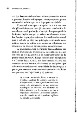 l 46 Análise de discurso crítica
um tipo de economia baseada em informação e conhecimento
e, portanto, baseada na linguagem. Nessa perspectiva, parece
questionável a dissociação entre linguagem e sociedade.
E possível notar que, a despeito de a ADCser uma
disciplina relativamente nova, já conta com uma história de
desdobramentos à qual subjaz a intenção de superar possíveis
limitações lingüísticas que permeiam trabalhos com textos.
Isso énotável no próprio movimento do modelo tridimensional
para o método de ADC, que privilegia a articulação entre
práticas sociais na análise, que representa, sobretudo, um
movimento do discurso para as práticassociodiscursivas.
As implicações desse movimento descentralizador nas
análises empíricas são importantes, especialmente no que
concerne ao foco na dialética e ao caráter emandpatório da
prática teórica em ADC. O diálogo crescente entre a Lingüística
e a Ciência Social Crítica, nas bases teóricas da ADC, foi
determinante no processo de abertura da disciplina, que
culminou no movimento da centralidade do discurso para a
percepção deste como um momento de práticas sociais. Sobre
esse percurso, Van Dijk (2003, p. 9) pondera:
No começo, na América Latina e no resto do
mundo, a Análise de Discurso centrou-se,
principalmente, na descrição da estrutura dos
textos e das conversações ou nos processos
psicológicos do discurso. Não obstante, na
última década, nos demos conta de que a
lingüística e a Análise de Discurso são, também,
parte das ciências sociais e precisam legitimar
sua posição na sociedade.
 