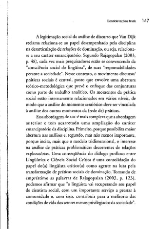 i
Considerações finais 147
A legitimação social da análise de discurso que Van Dijk
reclama relaciona-se ao papel desempenhado pela disciplina
na desarticulação de relações de dominação, ou seja, relaciona-
se a seu caráter emancipatório. Segundo Rajagopalan (2003,
p. 48), cada vez mais pesquisadores estão se convencendo da
"consciência social do lingüista", de suas "responsabilidades
perante a sociedade". Nesse contexto, o movimento discurso/
práticas sociais é central, posto que envolve uma abertura
teórico-metodológica que prevê o enfoque das conjunturas
como parte do trabalho analítico. Os momentos da prática
social estão internamente relacionados em vários níveis, de
modo que a análise do momento semiótico deve servinculada
à análise dos outros momentos da (rede de) práticas.
Essa abordagem de ADC é mais complexa que a abordagem
anterior e tem acarretado uma ampliação do caráter
emancipatório da disciplina. Primeiro, porque possibilita maior
abertura nas análises e, segundo, mas não menos importante,
porque incita, mais que o modelo tridimensional, o interesse
na análise de práticas problemáticas decorrentes de relações
exploratórias. Uma conseqüência do diálogo profícuo entre
Lingüística e Ciência Social Crítica é uma consolidação do
papel do(a) lingüista crítico(a) como agente na luta pela
transformação de práticas sociais de dominação. Tomando de
empréstimo as palavras de Rajagopalan (2003, p. 123),
podemos afirmar que "o lingüista vai recuperando seu papel
de cientista social, com um importante serviço a prestar à
comunidade e, com isso, contribuir para a melhoria das
condições de vida dos setores menos privilegiados da sociedade".
 