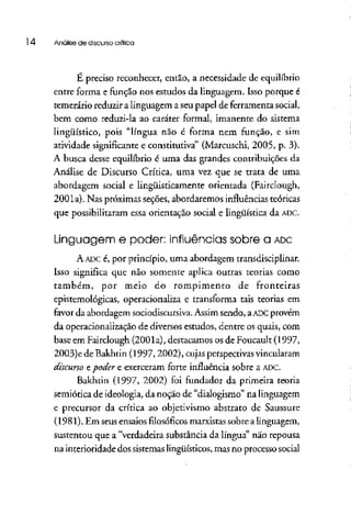 l 4 Análise dediscurso crítica
E preciso reconhecer, então, a necessidade de equilíbrio
entre forma e função nos estudos da linguagem. Isso porque é
temerário reduzir a linguagem a seu papel de ferramenta social,
bem como reduzi-la ao caráter formal, imanente do sistema
lingüístico, pois "língua não é forma nem função, e sim
atividade significante e constitutiva" (Marcuschi, 2005, p. 3).
A busca desse equilíbrio é uma das grandes contribuições da
Análise de Discurso Crítica, uma vez que se trata de uma
abordagem social e lingüisticamente orientada (Fairclough,
2001a). Nas próximas seções, abordaremos influênciasteóricas
que possibilitaram essa orientação social e lingüística da ADC.
Linguagem e poder: influências sobre a ADC
A ADCé, por princípio, uma abordagem transdisciplínar.
Isso significa que não somente aplica outras teorias como
também, por meio do rompimento de fronteiras
epistemológicas, operacionaliza e transforma tais teorias em
favor da abordagem sociodiscursiva. Assim sendo, aADCprovém
da operacionalização de diversos estudos, dentre os quais, com
base em Fairclough (2001a), destacamos os de Foucault (l 997,
2003)e de Bakhtin (1997,2002), cujas perspectivasvincularam
discurso e poder e exerceram forte influência sobre a ADC.
Bakhtin (1997, 2002) foi fundador da primeira teoria
semiótica de ideologia, da noção de "dialogismo" na linguagem
e precursor da crítica ao objetivismo abstrato de Saussure
(1981), Em seusensaios filosóficos marxistas sobre a linguagem,
sustentou que a "verdadeira substância da língua" não repousa
na interioridade dos sistemas lingüísticos, mas no processosocial
 