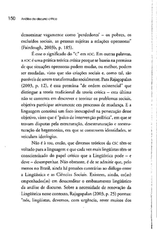 l 50 Análise de discursocrítica
denominar vagamente como 'perdedores' - os pobres, os
excluídos sociais, as pessoas sujeitas a relações opressoras"
(Fairclough, 2003b, p. 185).
E esse o significado do "c" em ADC. Em outras palavras,
a ADCé uma prática teórica crítica porque se baseia na premissa
de que situações opressoras podem mudar, ou melhor, podem
ser mudadas, visto que são criações sociais e, como tal, são
passíveis de serem transformadas socialmente. Para Rajagopalan
(2003, p. 12), é essa premissa "de ordem existencial" que
distingue a teoria tradicional da teoria crítica - esta última
não se contenta em descrever e teorizar os problemas sociais,
objetiva participar ativamente em processos de mudança. E a
linguagem constitui um foco inescapável na persecução desse
objetivo, visto que é "palco de intervenção política", em que se
travam disputas pela estruturação, desestruturação e reestru-
turação de hegemonias, em que se constróem identidades, se
veiculam ideologias.
Não é à toa, então, que diversos teóricos da CSC têm-se
voltado para a linguagem e que cada vez mais lingüistas têm-se
conscientizado do papel crítico que a Lingüística pode —e
deve - desempenhar. Não obstante, é de se admitir que, pelo
menos no Brasil, ainda há pressões contrárias ao diálogo entre
a Lingüística e as Ciências Sociais. Existem, ainda, os(as)
empenhados (as) em desacreditar o embasamento lingüístico
da análise de discurso. Sobre a necessidade de renovação da
Lingüística nesse contexto, Rajagopalan (2003, p. 25) pontua:
"nós, lingüistas, devemos, com urgência, rever muitos dos
 