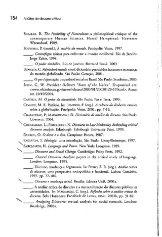 l 54 Análisede discurso crítica
BHASKAR, R. The Possibility of Naturalism: a phílosophical critique of the
contemporary Human Sciences. Hcmcl Hcmpstead: Harvescer
Wheatshcaf, 1989.
BOURÜIEU, P. (coord.). A miséria ao mundo. Petrópolis: Vozes, 1997.
. Contrafogos: táticas para enfrentar a invasão neoliberal. Rio de Janeiro:
Jorge Zahar, 1998.
. O poder simbólico. Rio de Janeiro: Bertrand Brasil, 2003.
BUARQUK, C. Admirável mundo atual: dicionário pessoal dos horrores e esperanças
do mundo globalizado. São Paulo: Geração, 2001.
. O queéapartação: o apartheíd social no Brasil.São Paulo: Brasiliense, 2003.
BUSH, G. W. President Delivers "State of the Union". Disponível em:
<www.whitehouse.gov/news/releases/2003/01/20030128-19.html>. Acesso
em 10/10/2004.
CASTELLS, M. O poder da identidade. São Pauio: Paz e Terra, 1999.
CEVASCO, M. E. Prefacio. In: JAMESON, F. (org.). A cultura do dinheiro: ensaios
sobre a globalização.Petrópolis: Vozes, 2001, pp. 7-16.
CHARAUDEAU, P.; MAINGUENEAU, D. Dicionário de análise do discurso. São Paulo:
Contexto, 2004.
' CHOULIARAKI, L; FAIRCLOUGH, N. Discourse in LateModernity. Rethinkingcriticai
discourse analysis. Edinburgh: Edinburgh University Press, 1999.
DUCROT, O. O dizer e o dito. Campinas: Pontes, 1987-
EAGI.F.TON, T. Ideologia: uma introdução. São Paulo: Unesp/Boitempo, 1997-
N^
FAIRCLOUGH, N. Language and Power. New York: Longman, 1989.
^ . Discourse and Social Change. Cambridge: Polity Press, 1992.
. Criticai Discourse Analysis: papers in the criticai study of language.
London: Longman, 1995.
. Discurso, mudança e hegemonia. In: PEDRO, E. R. (org.). Análise crítica.
do discurso: uma perspectiva sociopolítica e funcional. Lisboa: Caminho,
1997, pp. 77-104.
v
- . Discurso e mudança social. Brasília: Editora UnB, 2001a.
. A análise crítica do discurso e a mercantilização do discurso público: as
universidades. In: MAGALHÃES, C. (org.). Reflexões sobre a análise crítica do
discurso. Belo Horizonte: Faculdade de Letras, UFMG, 2001 b, pp. 31-82.
. Analysing Discourse: textual analysis for social research. London:
Routledge, 2003a.
 