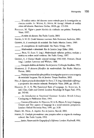 Bibliografia 155
. El análisis crítico dei discurso como método para Ia investigación en
ciências sociales. In: WODAK, R.; MEYER, M. (conip.) Métodos de análisis
critico dei discurso. Barcelona: Gcdisa, 2003b, pp. 179-204.
FOUCAULT, M. Vigiar e punir, história da violência nas prisões. Petrópolis:
Vozes, 1997.
. A ordem do discurso. São Paulo: Loyola, 2003.
GALVÃO, A. M. O. Cordel: leitores e ouvintes. Beío Horizonte: Autêntica,2001.
GIDDENS, A. A constituiçãoda sociedade. São Paulo: Martins Fontes, 1989.
. As conseqüências da modernidade. São Paulo: Unesp, 1991.
. Modernidade e identidade. Rio de Janeiro: Jorge Zahar, 2002.
.; BECK, U.; LASH, S. (org.). Modernização reflexiva: política, tradição e
estética na ordem social moderna. São Paulo: Unesp, 1997-
GRAMSCI, A. A Gramsci Reader. selected writings 1916-1935. FORGACS, David
(org.). London: Lawrence and Wishart, 1988.
.._._. Concepção dialética da história. Rio de Janeiro: Civilização Brasileira, 1995 .
HABERMAS, J. O discurso filosófico da modernidade. São Paulo: Martins
Fontes, 2002.
. Mudança estruturalda esfera pública: investigações quanto a uma categoria
da sociedade burguesa. Rio de Janeiro: Tempo Brasileiro, 2003.
HALL, S. Quem precisade identidade? In: SILVA, T. T. (org.) Identidade e diferença:
a perspectiva dos estudos culturais. Petrópolis: Vozes, 2000, pp. 103-33.
HALLIDAY, M. A. K. The Functional Basis of Language. In: BF.RNSTI-.IN, B.
(ed.) Class, Codes and Contrai London: Routledge & Kegan Paul, 1973,
pp. 343-66.
. An Introduction to Functional Grammar. London: British Library
Cataloguing in Publication Data, 1985.
______ Context of Situation. Tn:HALLIDAY, M. A. K.; HASAN, R. (org.)Language,
Context and Text: aspects of language in a social-semíotic perspective.
London: Oxford University Press, 1991, pp. 3-28.
HARDT, M.; NECRI, A. Império. Rio de Janeiro: Record, 2004.
HARVEY, D. Condição pós-moderna: uma pesquisa sobre as origens da mudança
cultural. São Paulo: Loyola, 1992.
Justice, NatureandtheGeographyofa Diference. London: Blaclcwell, 1996.
 