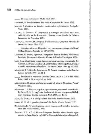 l 56 Análisede discurso crítica
_. El nuevo imperialismo. Madri: Akal, 2004.
HOBSBAWN, E. Era dos extremos. São Paulo: Companhia das Letras, 1995.
JAMESON, F. A cultura do dinheiro: ensaios sobre a globalização. Petrópolis:
Vozes, 2001.
LACLAU, E.; MOUFFE, C. Hegemonia y estratégia socialista: hacia una
radicalización de Ia democracia. Buenos Aires: Fondo de Cultura
Econômica de Argentina, 2004.
LAKOM, G.; JOHNSON, M. Metáforas da vida cotidiana. Campinas: Mercado de
Letras; São Paulo: Educ, 2002.
. Metaphon o f terror. Disponível cm: <www.press.uchicago.edu/News/
911Iakoff.html>. Acessado em 08/11/2004.
LAMAZIERE, G. Ordem, hegemonia e transgressão. Brasília: Instituto Rio Branco;
Fundação Alexandre de Gusmão; Centro de Estudos Estratégicos, 1998.
LÃSH, S. A reflexividade e seus duplos: estrutura, estética, comunidade. In:
GIDDENS, A.; ULRICH, G.; LASH, S. Modernização reflexiva: política, tradição
e estética na ordem social moderna. São Paulo: Unesp, 1997, pp. 135-206.
MAGALHÃES, I. Prefácio. In: FAIRCLOUUH, N. Discurso e mudança social. Brasília:
Editora da UnB, 2001, pp. 11-4.
. Introdução: a Análise de Discurso Crítica. In: D. E. L. T. A. São Paulo:
Educ, 2005, v. 21, n. especial, pp. 1-11.
MAINGUENEAU, D. Novas tendências em análise do discurso. Campinas: Pontes/
Unicamp, 1997-
MARCUSCHI, L. A. Discurso, cognição e gramática nos processos de textualização.
In: SILVA, D. E. G. (org.). Nas instânciasdo discurso: uma permeabilidade
entre fronteiras. Brasília: Edicora da UnB, 2005, pp. 21-35.
MARX, K.; ENGELS, F. A ideologia alemã. São Paulo: Martins Fontes, 2002.
NEVES, M. H. M. Á gramática funcional. São Paulo: Martins Fontes, 1997.
RAJAGOPALAN, K. Por uma lingüística crítica: linguagem, identidade e a questão
ética. São Paulo: Parábola, 2003-
RAMALHO, V. C. V. S. O discurso da imprensa brasileira sobre a invasão anglo-
saxônicaao Iraque. Brasília: UnB, 2005a. Dissertação (Mestrado emLingüística).
 