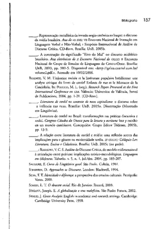 Bibliografia 157
.. Representação metafórica da invasão anglo-saxônica ao Iraque: o discurso
da mídia brasileira. Atas do vu ENIL: VIIEncontro Nacional de Interação em
Linguagem Verbal e Não-Verbal; i Simpósio Internacional de Análise de
Discurso Crítica. CD-Rom. Brasília: UnB, 2005b.
. A construção do significado "Eixo do Mal" no discurso midiático
brasileiro. Atas eletrônicas do // Encontro Nacional do GÜLCO: li Encontro
Nacional do Grupo de Estudos de Linguagem do Centro-Oeste. Brasília:
UnB, 2003, pp. 900-5. Disponível em: <http://gelco.crucial.com.br/
volume2.pdf.>. Acessado cm 10/02/2006.
RKSENDE, V. M. IJinjusticc sociale et Ia littérature populaire brésilicnne: une
analyse critique du livret de cordel Enfants de rue et lê Massacre de Ia
Candelária. In: POÍTIGO, M. L. (org.). Research Papers Presenteei at the First
International Conference on CDÁ. València: Universitar de Valcncia, Servei
de Publicacions, 2004, pp. 1-21. [CD-Rom].
. Literatura de cordel no contexto do novo capitalismo-, o discurso sobre
a infância nas ruas. Brasília: UnB, 2005a. Dissertação (Mestrado
em Lingüística).
. Literatura de cordel no Brasil: transformações nas práticas discursiva e
social. Congreso Cátedra da Unesco para Ia lectura y escritura: leer y escribir
en un mundo cambiante. Concepción: Grupo Editor Tridente, 2005b,
pp. 13-9.
. A relação entre literatura de cordel c mídia: uma reflexão acerca das
implicações para o gênero na modernidade tardia. /// COLI.KC: Colóquio Ler:
Literatura, Ensino e Cidadania. Brasília: UnB, 2005c (no prelo).
.; RAMALHO, V.C. S.Análise de Discurso Crítica, do modelo tridimensional
à articulação entre práticas: implicações teórico-metodológicas. Linguagem
em (elis)curso. Tubarão, v. 5, n. l, jul./dez. 2004, pp. 185-207-
SAUSSURE, E Curso de Lingüística geral. São Paulo. Cultrix, 1981.
SCHIFFKIN, D. Approaches to Discourse. London: Blackwell, 1994.
SILVA, T. T. Identidade e diferença', a perspectiva dos estudos culturais. Petrópolis:
Vozes, 2000.
SOARES, L. T. O desastre social. Rio de Janeiro: Record, 2003.
STIGLITZ, Joseph. E. A globalização e seus malefícios. São Paulo: Futura, 2002.
SWALES, J. Genre Analysis: English in acadcmic and research settings. Cambridge:
Cambridge University Press, 1990.
 