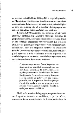Noções preliminares l5
da interação zo&z/(Bakhtin, 2002, p.123).1
Seguindopreceitos
do Materialismo Histórico, essa filosofia apresenta a enunciação
como realidade da linguagem ecomo estrutura socioideológica,
de sorte que prioriza não só a atividade da linguagem mas
também sua relação indissolúvel com seus usuários.
Bakhtin (2002) sustentou que as leis do objetivismo
abstrato, orientação do pensamento filosófico-lingüístico da
proposta saussuriana,incorrem no equívoco de separar a língua
de seu conteúdo ideológico por postularem que as únicas
articulaçõesaque ossignoslingüísticossesubmetem ocorreriam,
estritamente, entre eles próprios no interior de um sistema
fechado. Com vistasàsuperaçãode talequívoco, Bakhtin (2002,
p. 94) apresenta o meio social como o centro organizador da
atividade lingüística,refutandoaidentidadedo signo como mero
sinal e desvencilhado do contexto histórico:
O elemento que torna a forma lingüística um
signo não é sua identidade como sinal, mas sua
mobilidade específica; da mesma forma que
aquilo que constitui a decodificação da forma
lingüística não é o reconhecimento do sinal, mas
a compreensão da palavra em seu sentido
particular, isto é, a apreensão da orientação que
é conferida à palavra por um contexto e uma
situação precisos, uma orientação no sentido da
evolução e não do imobilismo.
Na filosofia marxista da linguagem, o signo évisto como
um fragmento material da realidade, o qual a refrata,
representando-a e a constituindo de formas particulares de
 