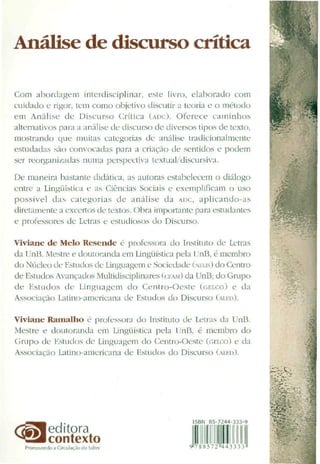 Análise de discurso crítica
Com abordagem interdisciplinar, este livro, elaborado com
cuidado e rigor, tem como objetivo discutir a teoria e o método
em Análise de Discurso Crítica (ADC). Oferece caminhos
alternativos para a análise de discurso de diversos tipos cie texto,
mostrando que muitas categorias de análise tradicionalmente
estudadas são convocadas para a criação cie sentidos e podem
ser reorganixaclas numa perspectiva textual/discursiva.
De maneira bastante didática, as autoras estabelecem o diálogo
entre a Lingüística e as Ciências Sociais e exemplificam o uso
possível das categorias de análise da ADC, aplicando-as
diretamente a excertos de textos. Obra importante para estudantes
e professores cie Letras e estudiosos do Discurso.
Viviane de Melo Resende é professora do Instituto de Letras
cia UnB. Mestre e doutorandaem Lingüísticapela UnB; é membro
do Núcleo de Estudos de Linguagem e Sociedade (NULIS) do Centro
de Estudos Avançados Multidisciplinares (CFAM) da UnB;do Grupo
de Estudos cie Linguagem do Centro-Oeste (GELCO) e da
Associação Latino-americana de Estudos do Discurso (ALED).
Viviane Ramalho é professora cio Instituto de Letras ciaUnB.
Mestre e doutoranda em Lingüística pela UnB, é membro do
Grupo de Kstuclos de Linguagem do Centro-Oeste (GELCO) e da
Associação Latino-americana de Estudos do Discurso (ALED).
editora
contexto
ÍSBN B5'7244-333-
Ç"i788572"443333
 