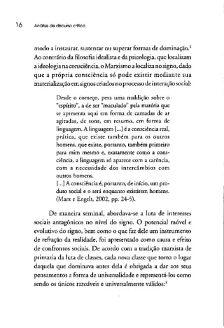 l Ó Análise de discursocrítica
modo a instaurar, sustentar ou superar formas de dominação.2
Ao contrário da filosofia idealista eda psicologia, que localizam
aideologia na consciência, oMarxismo alocalizano signo, dado
que a própria consciência só pode existir mediante sua
materializaçãoem signos criados no processo deinteração social:
Desde o começo, pesa urna maldição sobre o
"espírito", a de ser "maculado" pela matéria que
se apresenta aqui em forma de camadas de ar
agitadas, de sons, em resumo, em forma de
linguagem. A linguagem [...] é a consciência real,
prática, que existe também para os outros
homens, que existe, portanto, também primeiro
para mim mesmo e, exatamente como a cons-
ciência, a linguagem só aparece com a carência,
com a necessidade dos intercâmbios com
outros homens.
[...] A consciência é, portanto, de início, um pro-
duto social e o será enquanto existirem homens.
(Marx e Engels, 2002, pp. 24-5).
De maneira seminal, abordava-se a luta de interesses
sociais antagônicos no nível do signo. O potencial móvel e
evolutivo do signo, bem como o que fazdele um instrumento
de refração da realidade, foi apresentado como causa e efeito
de confrontos sociais. De acordo com a tradição marxista de
primazia da luta de classes, cada nova classe que toma o lugar
daquela que dominava antes dela é obrigada a dar aos seus
pensamentos a forma de universalidade e representá-los como
sendo os únicos razoáveis e universalmente válidos:3
 