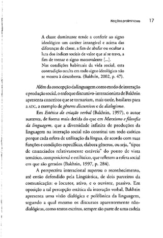 Noções preliminares l 7
A classe dominante tende a conferir ao signo
ideológico um caráter intangível e acima das
diferenças de classe, a fim de abafar ou ocultar a
luta dos índices sociais de valor que aí se trava, a
fim de tornar o signo monovalente [...].
Nas condições habituais da vida social, esta
contradição oculta em todo signo ideológico não
se mostra à descoberta. (Bakhtin, 2002, p. 47).
Além daconcepção dalinguagem comomodode interação
eprodução social,oenfoquedíscursivo-interacionistade Bakhtin
apresenta conceitos que setornariam, mais tarde, basilares para
a ADC> a exemplo de gêneros discursivos e de dialogismo.
Em Estética da criação verbal (Bakhtin, 1997), o autor
sustenta, de forma mais detida do que em Marxismo e filosofia
da linguagem, que a diversidade infinita de produções da
linguagem na interação social não constitui um todo caótico
porque cada esfera de utilização da língua, de acordo com suas
funções e condições específicas, elabora gêneros, ou seja, "tipos
de enunciados relativamente estáveis" do ponto de vista
temático, composicional e estilístico, que refletem a esfera social
em que são gerados (Bakhtin, 1997, p. 284).
A perspectiva interacional superou o reconhecimento,
até então defendido pela Lingüística, de dois parceiros da
comunicação: o locutor, ativo, e o ouvinte, passivo. Em
oposição a tal percepção estática da interação verbal, Bakhtin
apresenta uma visão dialógica e polifônica da linguagem,
segundo a qual mesmo os discursos aparentemente não-
dialógicos, como textos escritos, sempre sãoparte de uma cadeia
 