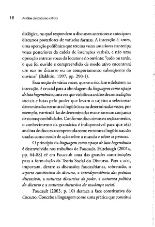 l 8 Análise de discursocrítica
dialógica, na qual respondem a discursos anteriores eantecipam
discursos posteriores de variadas formas. A interação é, antes,
uma operação polifônica que retoma vozesanteriorese antecipa
vozes posteriores da cadeia de interações verbais, e não uma
operação entre asvozesdo locutor e do ouvinte: "cedo ou tarde,
o que foi ouvido e compreendido de modo ativo encontrará
um eco no discurso ou no comportamento subseqüente do
ouvinte" (Bakhtin, 1997, pp. 290-1).
Essa noção de várias vozes,que searticulam e debatem na
interação, é crucial para a abordagem da linguagem como espaço
de lutahegemônica,uma vezque viabilizaaanálisede contradições
sociais e lutas pelo poder que levam o sujeito a selecionar
determinadas estruturas lingüísticas ou determinadas vozes, por
exemplo, earticulá-las dedeterminadas maneiras num conjunto
de outras possibilidades. Conforme discutimos na seçãoanterior,
o conhecimento da gramática é indispensável para que o(a)
analistadediscursocompreenda como estruturaslingüísticas são
usadas como modo de ação sobre o mundo e sobre aspessoas.
O princípio da linguagem como espaço de luta hegemônica
é desenvolvido nos trabalhos de Foucault. Fairclough (2001a,
pp. 64-88) vê em Foucault uma das grandes contribuições
para a formulação da Teoria Social do Discurso. Para a ADC,
importam, dentre as discussões foucaultianas, sobretudo, o
aspecto constitutivodo discurso, a interdependência das praticas
discursivas, a natureza discursiva do poder, a naturezapolítica
do discurso e a natureza discursiva da mudança social.
Foucault (2003, p. 10) destaca a face constitutiva do
discurso. Concebe alinguagem como uma prática que constitui
 