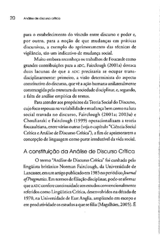 20 Análise de discurso crítica
para o estabelecimento do vínculo entre discurso e poder e,
por outro, para a noção de que mudanças em práticas
discursivas, a exemplo do aprimoramento das técnicas de
vigilância, são um indicativo de mudança social.
Muito embora reconheça os trabalhos de Foucault como
grandes contribuições para a ADC, Fairclough (2001a) destaca
duas lacunas de que a ADCprecisaria se ocupar trans-
disciplinarmente: primeiro, a visão determinista do aspecto
constitutivo do discurso, que vê a ação humana unilateralmente
constrangida pela estrutura da sociedade disciplinar, e, segundo,
a falta de análise empírica de textos.
Para atender aospropósitos daTeoria Social do Discurso,
cujo foco repousa na variabilidade emudançabem como naluta
social travada no discurso, Fairclough (2001a; 2003a) e
Chouliarakí e Fairclough (1999) operacionalizam a teoria
foucaultiana, entrevárias outras (veja o capítulo "Ciência Social
Crítica eAnálise de Discurso Crítica"), afimde aprimorarem a
concepção de linguagem como parte irredutível da vida social.
A constituição da Analise de Discurso Crítica
O termo "Análise de Discurso Crítica" foi cunhado pelo
lingüista britânico Norman Fairclough, da Universidade de
Lancaster, emum artigo publicadoem 1985noperiódico/0«mz/
ofPragmatics. Em termos defiliaçãodisciplinar, pode-se afirmar
que aADCconfere continuidade aos estudos convencionalmente
referidos como LingüísticaCrítica, desenvolvidos na década de
1970, na Universidade de East Anglia, ampliando em escopoe
em produtividade os estudos a que se filia (Magalhães, 2005). É
 