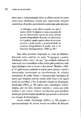 22 Análise de discursocrítica
tanto para a conscientização sobre os efeitos sociais de textos
como para mudanças sociais que superassem relações
assimétricas de poder, parcialmente sustentadas pelo discurso:
A ideologia é mais efetiva quando sua ação é
menos visível. Se alguém se torna consciente de
que um determinado aspecto do senso comum
sustenta desigualdades de poder em detrimento
de si próprio, aquele aspecto deixa de ser senso
comum e pode perder a potencialidade de
sustentar desigualdades de poder, isto é, de
funcionar ideologicamente. (1989, p. 85).4
Essa idéia encontra inspiração na visão de Bakhtin,
discutida neste capítulo na seção "Linguagem e poder:
influências sobre a ADC", de que "nas condições habituais da
vida social, esta contradição oculta [aluta pelo poder] em todo
signo ideológico não se mostra à descoberta" (Bakhtin, 2002,
p. 47, grifo nosso), podendo se tornar senso comum e servir à
instauração, sustentação ou transformação de relações
assimétricas de poder. Então, a desconstrução ideológica de
textos que integram práticas sociais pode intervir de algum
modo na sociedade, a fim de desvelar relações de dominação.
Fairclough (2001a, p. 28) explica que a abordagem "crítica"
implica, por um lado, mostrar conexões e causas que estão
ocultas e, por outto, intervir socialmente para produzir
mudanças que favoreçam àqueles(as) que possam se enconttat
em situação de desvantagem.
Assim sendo, Fairclough (2001a, p. 89) propõe a
operacionalização de teorias sociais na análise de discurso
 