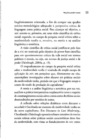 Noções preliminares 23
lingüisticamente orientada, a fim de compor um quadro
teórico-metodológico adequado à perspectiva crítica de
linguagem como prática social. Para alcançar tal objetivo, a
ADC assenta-se, primeiro, em uma visão científica de crítica
social, segundo, no campo da pesquisa social crítica sobre a
modernidade tardia e, terceiro, na teoria e na análise
lingüística e semiótica.
A visão científica de crítica social justifica-se pelo fato
de a ADCser motivada pelo objetivo de prover base científica
para um questionamento crítico da vida social em termos
políticos e morais, ou seja, em termos de justiça social e de
poder (Fairclough,2003a, p. 15).
O enquadramento no campo da pesquisa social crítica
sobre a modernidade tardia é resultado do amplo escopo de
aplicação da ADCem pesquisas que, diretamente ou não,
contemplam investigações sobre discurso em práticas sociais
da modernidade tardia, período em que a linguagem ocupa o
centro do modo de produção do capitalismo.5
A teoria e a análise lingüística e semiótica, por sua vez,
auxiliam a prática interpretativa e explanatória tanto a respeito
de constrangimentos sociais sobre o texto como de efeitos sociais
desencadeados por sentidos de textos.
A reflexão sobre relações dialéticas entre discurso e
sociedade é localizada no contexto da modernidade tardia ou
do novo capitalismo. Em Discourse in Late Modernity,,
Chouliaraki e Fairclough operacionalizam conceitos de teorias
sociais críticas sobre práticas sociais características dessa fase
da modernidade, com vistas ao fortalecimento da ADCcomo
 