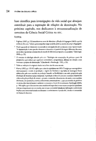 24 Análise de discurso crítica
base científica para investigações da vida social que almejam
contribuir para a superação de relações de dominação. No
próximo capítulo, nos dedicamos à recontextualização de
conceitos da Ciência Social Crítica na ADC.
Notas
1
Eagieton (1997, p. 172) reconhece no autor de Marxismo e.filosofiada linguagem (2002} o pai da
análise do discurso, "ciência que acompanha o jogo social do poder no âmbito da próprialinguagem".
2
Noção que pode ser claramente encontrada na concepção da ADCde discurso como representação:
"A representação é uma questão claramente discursivae é possível distinguir diferentesdiscursos,
que podem representar a mesma área do mundo de diferentes perspectivas ou posições." (Fairclough,
2003a, p. 25).
!
O conceito de ideologia adotado pela ADC: "Ideologias são construções de praticas a partir de
perspectivas particulares que suprimem contradições, antagonismos, dilemas em direção a seus
interesses e projetos de dominação." (Chouliaraki e Fairclough, 1999, p. 26).
4
Todas as traduções de originaiscitados neste livro são de nossa autoria.
"' Harvey (1992, pp. 135-87} explica que a crise do capitalismo em i 973-75 exigiu que seusseguidores
reestruturassem o modo de produção: a rigidez do fordismo e sua linha de montagem foram
substituídas pelo novo modelo de produção baseado na flexibilidade e em redes, propiciadas pela
dissolução de fronteirasespaço-temporais. A produção de bens de consumo materiais e duráveisfoi
substituída pela produção Acserviços—pessoais, comerciais, educacionais e de saúde, como também
de diversão, de espetáculos, eventos, conhecimento,comunicação etc, —,que, ao contráriode geladeiras
ou carros, cem vida útil menor eaceleram o consumo e o lucrodo investimento.Fairclough (2003b,
p. 188) explica que o discurso tem uma considerável importância nessa reestruturação do capitalismo
e em sua reorganização em novaescala,uma vezque aeconomiabaseada em informação econhecimento
implica uma economia baseada no discurso: o conhecimento é produzido,circulae é consumido
em forma de discursos.
 